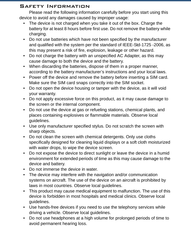 Safety InformationPlease read the following information carefully before you start using this device to avoid any damages caused by improper usage:• The device is not charged when you take it out of the box. Charge the battery for at least 8 hours before first use. Do not remove the battery while charging.• Do not use batteries which have not been specified by the manufacturer and qualified with the system per the standard of IEEE-Std-1725 -2006, as this may present a risk of fire, explosion, leakage or other hazard.• Do not charge the battery with an unspecified AC Adapter, as this may cause damage to both the device and the battery.• When discarding the batteries, dispose of them in a proper manner, according to the battery manufacturer’s instructions and your local laws.• Power off the device and remove the battery before inserting a SIM card. Make sure the SIM card snaps correctly into the SIM socket.• Do not open the device housing or tamper with the device, as it will void your warranty.• Do not apply excessive force on this product, as it may cause damage to the screen or the internal component.• Do not use the device at gas or refueling stations, chemical plants, and places containing explosives or flammable materials. Observe local guidelines.• Use only manufacturer specified stylus. Do not scratch the screen with sharp objects.• Do not clean the screen with chemical detergents. Only use cloths specifically designed for cleaning liquid displays or a soft cloth moisturized with water drops, to wipe the device screen.• Do not expose the device to direct sunlight or leave the device in a humid environment for extended periods of time as this may cause damage to the device and battery.• Do not immerse the device in water.• The device may interfere with the navigation and/or communication systems on aircraft. The use of the device on an aircraft is prohibited by laws in most countries. Observe local guidelines.• This product may cause medical equipment to malfunction. The use of this device is forbidden in most hospitals and medical clinics. Observe local guidelines.• Use hands-free devices if you need to use the telephony services while driving a vehicle. Observe local guidelines.• Do not use headphones at a high volume for prolonged periods of time to avoid permanent hearing loss.