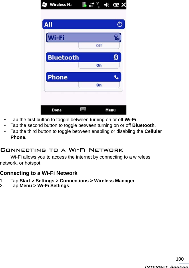 Internet Access100• Tap the first button to toggle between turning on or off Wi-Fi.• Tap the second button to toggle between turning on or off Bluetooth.• Tap the third button to toggle between enabling or disabling the Cellular Phone.Connecting to a Wi-Fi NetworkWi-Fi allows you to access the internet by connecting to a wireless network, or hotspot. Connecting to a Wi-Fi Network1. Tap Start &gt; Settings &gt; Connections &gt; Wireless Manager.2. Tap Menu &gt; Wi-Fi Settings.