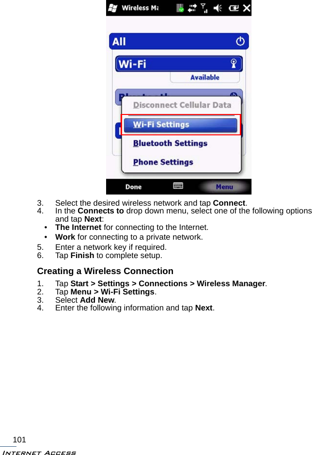 Internet Access1013. Select the desired wireless network and tap Connect.4. In the Connects to drop down menu, select one of the following options and tap Next:•The Internet for connecting to the Internet.•Work for connecting to a private network.5. Enter a network key if required.6. Tap Finish to complete setup.Creating a Wireless Connection1. Tap Start &gt; Settings &gt; Connections &gt; Wireless Manager.2. Tap Menu &gt; Wi-Fi Settings.3. Select Add New.4. Enter the following information and tap Next.