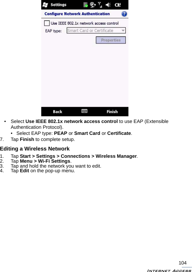 Internet Access104• Select Use IEEE 802.1x network access control to use EAP (Extensible Authentication Protocol).• Select EAP type: PEAP or Smart Card or Certificate.7. Tap Finish to complete setup.Editing a Wireless Network1. Tap Start &gt; Settings &gt; Connections &gt; Wireless Manager.2. Tap Menu &gt; Wi-Fi Settings.3. Tap and hold the network you want to edit.4. Tap Edit on the pop-up menu.