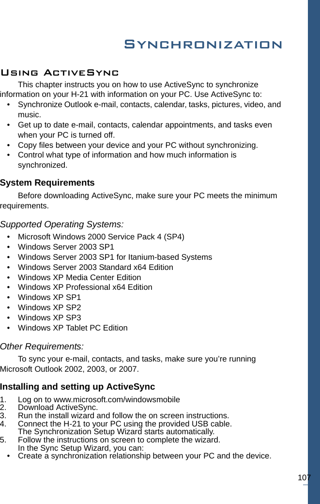 107SynchronizationUsing ActiveSync This chapter instructs you on how to use ActiveSync to synchronize information on your H-21 with information on your PC. Use ActiveSync to:• Synchronize Outlook e-mail, contacts, calendar, tasks, pictures, video, and music.• Get up to date e-mail, contacts, calendar appointments, and tasks even when your PC is turned off.• Copy files between your device and your PC without synchronizing.• Control what type of information and how much information is synchronized.System RequirementsBefore downloading ActiveSync, make sure your PC meets the minimum requirements.Supported Operating Systems:• Microsoft Windows 2000 Service Pack 4 (SP4)• Windows Server 2003 SP1• Windows Server 2003 SP1 for Itanium-based Systems• Windows Server 2003 Standard x64 Edition• Windows XP Media Center Edition• Windows XP Professional x64 Edition• Windows XP SP1• Windows XP SP2• Windows XP SP3• Windows XP Tablet PC Edition Other Requirements:To sync your e-mail, contacts, and tasks, make sure you’re running Microsoft Outlook 2002, 2003, or 2007.Installing and setting up ActiveSync1. Log on to www.microsoft.com/windowsmobile2. Download ActiveSync. 3. Run the install wizard and follow the on screen instructions.4. Connect the H-21 to your PC using the provided USB cable.The Synchronization Setup Wizard starts automatically.5. Follow the instructions on screen to complete the wizard. In the Sync Setup Wizard, you can:• Create a synchronization relationship between your PC and the device.