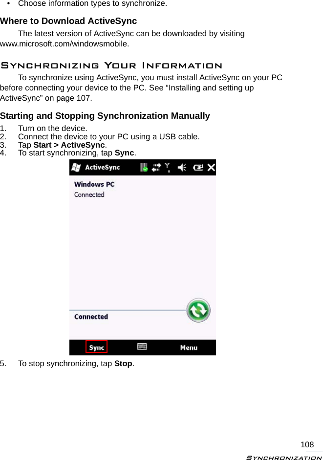 Synchronization108• Choose information types to synchronize.Where to Download ActiveSyncThe latest version of ActiveSync can be downloaded by visiting www.microsoft.com/windowsmobile.Synchronizing Your InformationTo synchronize using ActiveSync, you must install ActiveSync on your PC before connecting your device to the PC. See “Installing and setting up ActiveSync” on page 107.Starting and Stopping Synchronization Manually1. Turn on the device.2. Connect the device to your PC using a USB cable.3. Tap Start &gt; ActiveSync.4. To start synchronizing, tap Sync.5. To stop synchronizing, tap Stop.