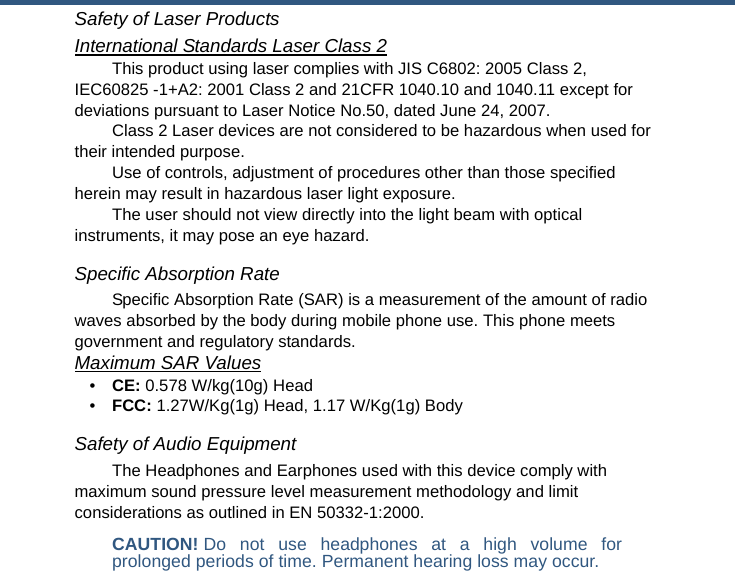 Safety of Laser ProductsInternational Standards Laser Class 2This product using laser complies with JIS C6802: 2005 Class 2, IEC60825 -1+A2: 2001 Class 2 and 21CFR 1040.10 and 1040.11 except for deviations pursuant to Laser Notice No.50, dated June 24, 2007.Class 2 Laser devices are not considered to be hazardous when used for their intended purpose.Use of controls, adjustment of procedures other than those specified herein may result in hazardous laser light exposure.The user should not view directly into the light beam with optical instruments, it may pose an eye hazard.Specific Absorption RateSpecific Absorption Rate (SAR) is a measurement of the amount of radio waves absorbed by the body during mobile phone use. This phone meets government and regulatory standards.Maximum SAR Values•CE: 0.578 W/kg(10g) Head•FCC: 1.27W/Kg(1g) Head, 1.17 W/Kg(1g) BodySafety of Audio EquipmentThe Headphones and Earphones used with this device comply with maximum sound pressure level measurement methodology and limit considerations as outlined in EN 50332-1:2000.CAUTION! Do not use headphones at a high volume forprolonged periods of time. Permanent hearing loss may occur.