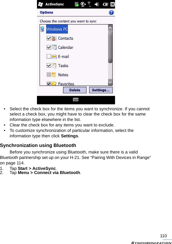 Synchronization110• Select the check box for the items you want to synchronize. If you cannot select a check box, you might have to clear the check box for the same information type elsewhere in the list.• Clear the check box for any items you want to exclude.• To customize synchronization of particular information, select the information type then click Settings.Synchronization using BluetoothBefore you synchronize using Bluetooth, make sure there is a valid Bluetooth partnership set up on your H-21. See “Pairing With Devices in Range” on page 114.1. Tap Start &gt; ActiveSync.2. Tap Menu &gt; Connect via Bluetooth. 