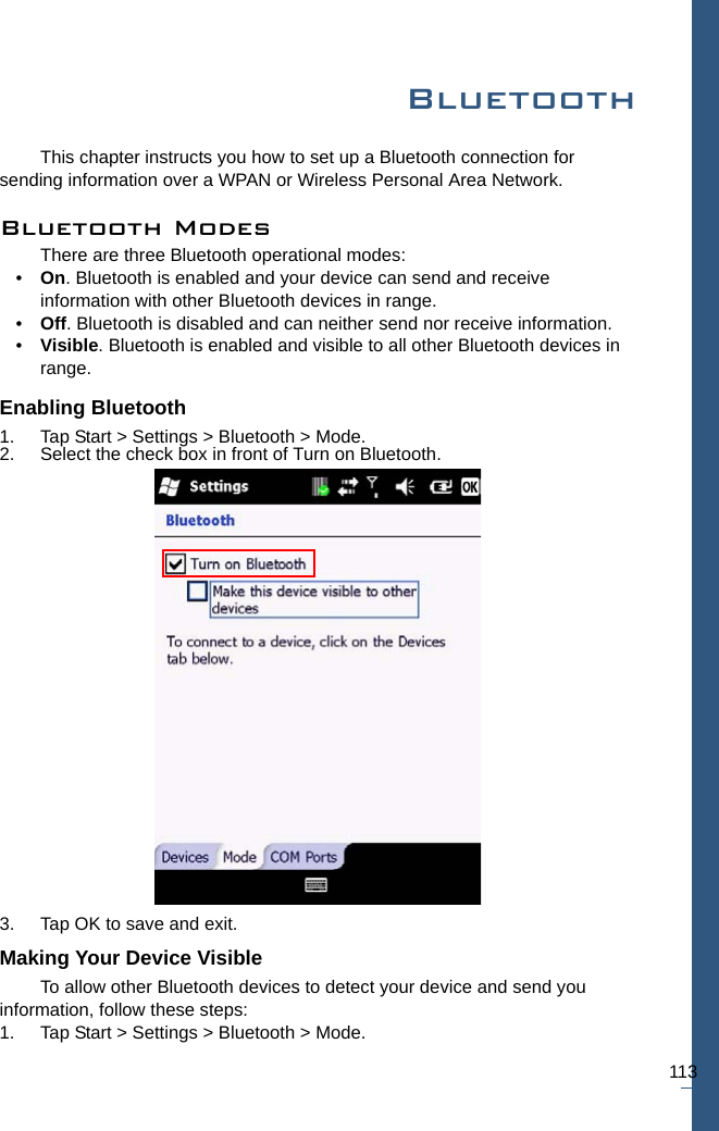 113BluetoothThis chapter instructs you how to set up a Bluetooth connection for sending information over a WPAN or Wireless Personal Area Network.Bluetooth ModesThere are three Bluetooth operational modes:•On. Bluetooth is enabled and your device can send and receive information with other Bluetooth devices in range.•Off. Bluetooth is disabled and can neither send nor receive information. •Visible. Bluetooth is enabled and visible to all other Bluetooth devices in range.Enabling Bluetooth1. Tap Start &gt; Settings &gt; Bluetooth &gt; Mode.2. Select the check box in front of Turn on Bluetooth.3. Tap OK to save and exit.Making Your Device VisibleTo allow other Bluetooth devices to detect your device and send you information, follow these steps:1. Tap Start &gt; Settings &gt; Bluetooth &gt; Mode.