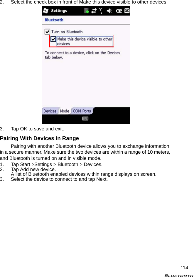 Bluetooth1142. Select the check box in front of Make this device visible to other devices.3. Tap OK to save and exit.Pairing With Devices in RangePairing with another Bluetooth device allows you to exchange information in a secure manner. Make sure the two devices are within a range of 10 meters, and Bluetooth is turned on and in visible mode.1. Tap Start &gt;Settings &gt; Bluetooth &gt; Devices.2. Tap Add new device.A list of Bluetooth enabled devices within range displays on screen.3. Select the device to connect to and tap Next.