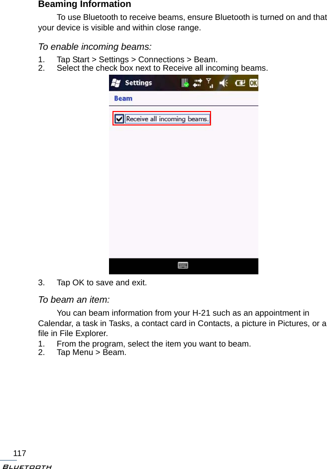 Bluetooth117Beaming InformationTo use Bluetooth to receive beams, ensure Bluetooth is turned on and that your device is visible and within close range.To enable incoming beams:1. Tap Start &gt; Settings &gt; Connections &gt; Beam.2. Select the check box next to Receive all incoming beams.3. Tap OK to save and exit.To beam an item:You can beam information from your H-21 such as an appointment in Calendar, a task in Tasks, a contact card in Contacts, a picture in Pictures, or a file in File Explorer.1. From the program, select the item you want to beam. 2. Tap Menu &gt; Beam.