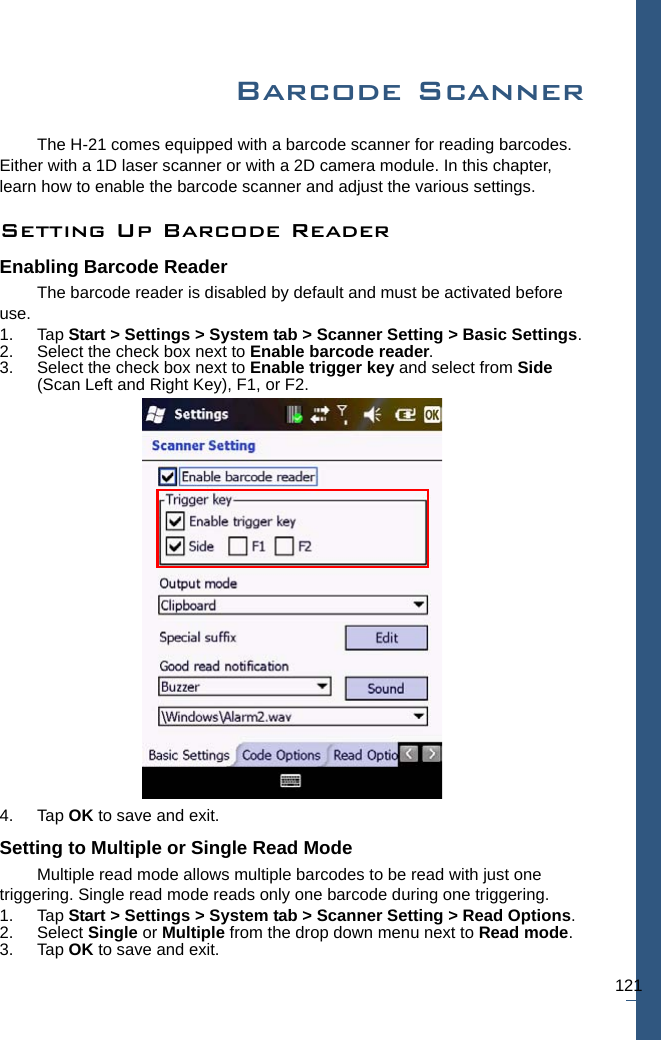 121Barcode ScannerThe H-21 comes equipped with a barcode scanner for reading barcodes. Either with a 1D laser scanner or with a 2D camera module. In this chapter, learn how to enable the barcode scanner and adjust the various settings.Setting Up Barcode ReaderEnabling Barcode ReaderThe barcode reader is disabled by default and must be activated before use. 1. Tap Start &gt; Settings &gt; System tab &gt; Scanner Setting &gt; Basic Settings.2. Select the check box next to Enable barcode reader. 3. Select the check box next to Enable trigger key and select from Side (Scan Left and Right Key), F1, or F2.4. Tap OK to save and exit.Setting to Multiple or Single Read ModeMultiple read mode allows multiple barcodes to be read with just one triggering. Single read mode reads only one barcode during one triggering.1. Tap Start &gt; Settings &gt; System tab &gt; Scanner Setting &gt; Read Options.2. Select Single or Multiple from the drop down menu next to Read mode.3. Tap OK to save and exit.