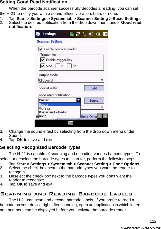 Barcode Scanner122Setting Good Read NotificationWhen the barcode scanner successfully decodes a reading, you can set the H-21 to notify you with a sound effect, vibration, both, or none.1. Tap Start &gt; Settings &gt; System tab &gt; Scanner Setting &gt; Basic Settings.2. Select the desired notification from the drop down menu under Good read notification. 3. Change the sound effect by selecting from the drop down menu under Sound.4. Tap OK to save and exit.Selecting Recognized Barcode TypesThe H-21 is capable of scanning and decoding various barcode types. To select or deselect the barcode types to scan for, perform the following steps:1. Tap Start &gt; Settings &gt; System tab &gt; Scanner Setting &gt; Code Options.2. Select the check box next to the barcode types you want the reader to recognize.3. Deselect the check box next to the barcode types you don’t want the reader to recognize.4. Tap OK to save and exit.Scanning and Reading Barcode LabelsThe H-21 can scan and decode barcode labels. If you prefer to read a barcode on your device right after scanning, open an application in which letters and numbers can be displayed before you activate the barcode reader.