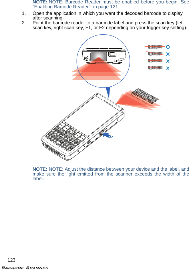 Barcode Scanner123NOTE: NOTE: Barcode Reader must be enabled before you begin. See“Enabling Barcode Reader” on page 121.1. Open the application in which you want the decoded barcode to display after scanning.2. Point the barcode reader to a barcode label and press the scan key (left scan key, right scan key, F1, or F2 depending on your trigger key setting).NOTE: NOTE: Adjust the distance between your device and the label, andmake sure the light emitted from the scanner exceeds the width of thelabel.Opticon Corp.icon CorpOpticon Corp.pegatronelectroOpticon Corp.Opticon Corp.Opticon Corp.