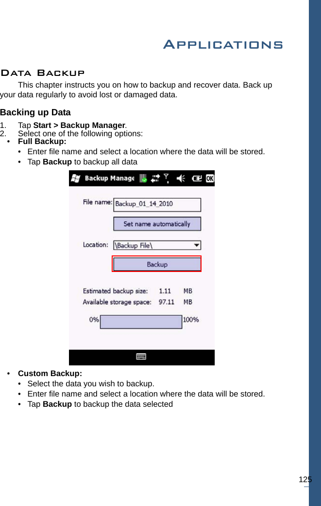 125ApplicationsData BackupThis chapter instructs you on how to backup and recover data. Back up your data regularly to avoid lost or damaged data.Backing up Data1. Tap Start &gt; Backup Manager.2. Select one of the following options:•Full Backup: • Enter file name and select a location where the data will be stored. •Tap Backup to backup all data•Custom Backup: • Select the data you wish to backup.• Enter file name and select a location where the data will be stored.•Tap Backup to backup the data selected