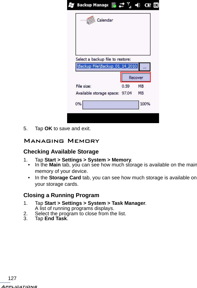 Applications1275. Tap OK to save and exit.Managing MemoryChecking Available Storage1. Tap Start &gt; Settings &gt; System &gt; Memory.• In the Main tab, you can see how much storage is available on the main memory of your device.• In the Storage Card tab, you can see how much storage is available on your storage cards.Closing a Running Program1. Tap Start &gt; Settings &gt; System &gt; Task Manager.A list of running programs displays.2. Select the program to close from the list.3. Tap End Task.