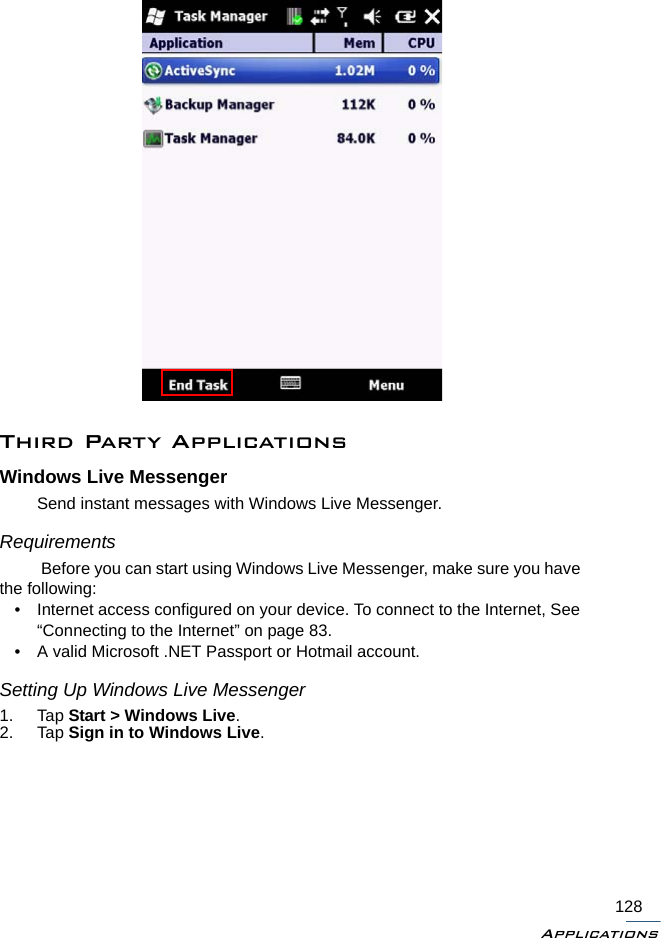 Applications128Third Party ApplicationsWindows Live MessengerSend instant messages with Windows Live Messenger.Requirements Before you can start using Windows Live Messenger, make sure you have the following:• Internet access configured on your device. To connect to the Internet, See “Connecting to the Internet” on page 83.• A valid Microsoft .NET Passport or Hotmail account.Setting Up Windows Live Messenger1. Tap Start &gt; Windows Live.2. Tap Sign in to Windows Live.