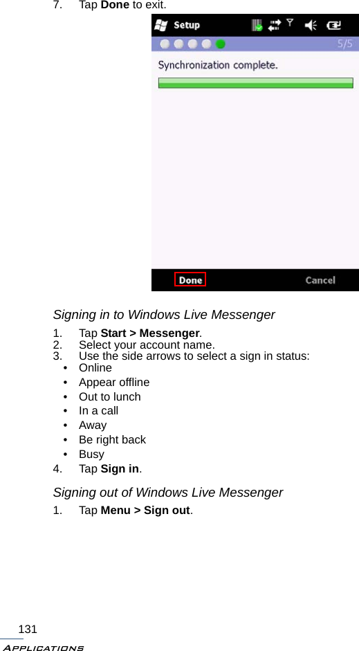 Applications1317. Tap Done to exit.Signing in to Windows Live Messenger1. Tap Start &gt; Messenger.2. Select your account name.3. Use the side arrows to select a sign in status:•Online• Appear offline• Out to lunch• In a call•Away• Be right back•Busy4. Tap Sign in.Signing out of Windows Live Messenger1. Tap Menu &gt; Sign out.