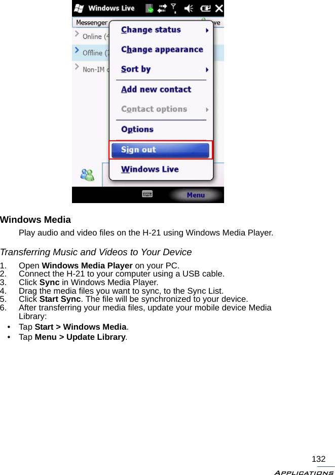 Applications132Windows MediaPlay audio and video files on the H-21 using Windows Media Player.Transferring Music and Videos to Your Device1. Open Windows Media Player on your PC.2. Connect the H-21 to your computer using a USB cable.3. Click Sync in Windows Media Player.4. Drag the media files you want to sync, to the Sync List.5. Click Start Sync. The file will be synchronized to your device.6. After transferring your media files, update your mobile device MediaLibrary:•Tap Start &gt; Windows Media.•Tap Menu &gt; Update Library.