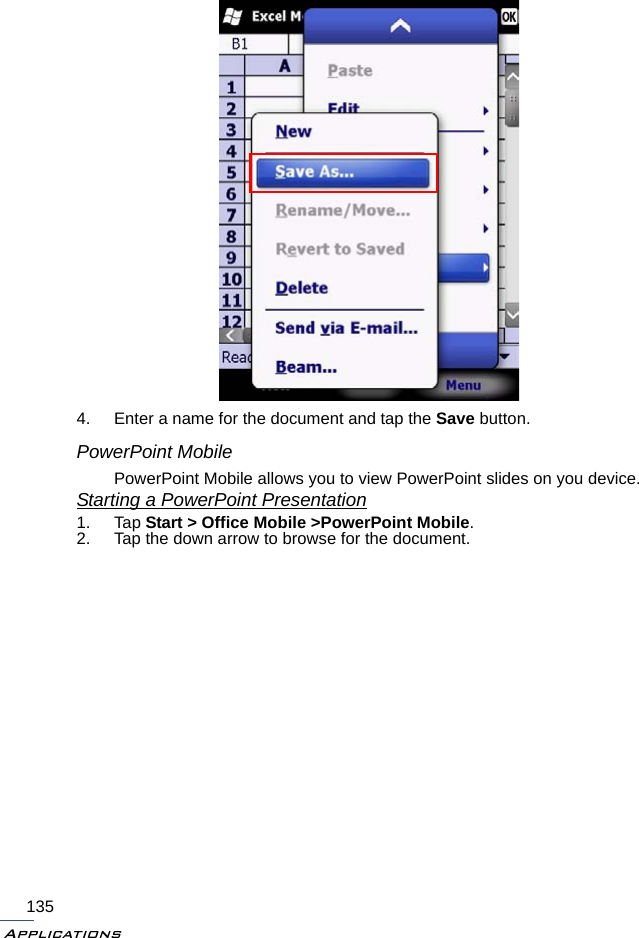 Applications1354. Enter a name for the document and tap the Save button.PowerPoint MobilePowerPoint Mobile allows you to view PowerPoint slides on you device.Starting a PowerPoint Presentation1. Tap Start &gt; Office Mobile &gt;PowerPoint Mobile.2. Tap the down arrow to browse for the document.