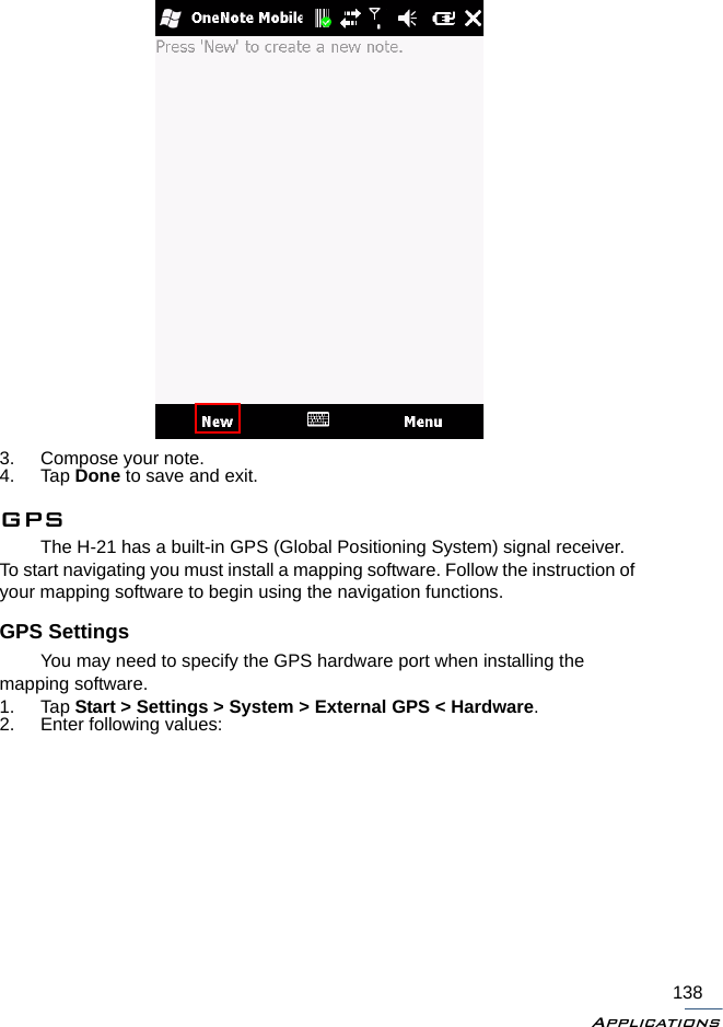 Applications1383. Compose your note.4. Tap Done to save and exit.GPSThe H-21 has a built-in GPS (Global Positioning System) signal receiver. To start navigating you must install a mapping software. Follow the instruction of your mapping software to begin using the navigation functions. GPS SettingsYou may need to specify the GPS hardware port when installing the mapping software. 1. Tap Start &gt; Settings &gt; System &gt; External GPS &lt; Hardware.2. Enter following values: