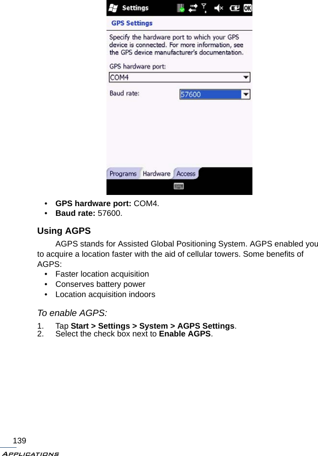 Applications139•GPS hardware port: COM4.•Baud rate: 57600.Using AGPSAGPS stands for Assisted Global Positioning System. AGPS enabled you to acquire a location faster with the aid of cellular towers. Some benefits of AGPS: • Faster location acquisition• Conserves battery power• Location acquisition indoorsTo enable AGPS:1. Tap Start &gt; Settings &gt; System &gt; AGPS Settings.2. Select the check box next to Enable AGPS.