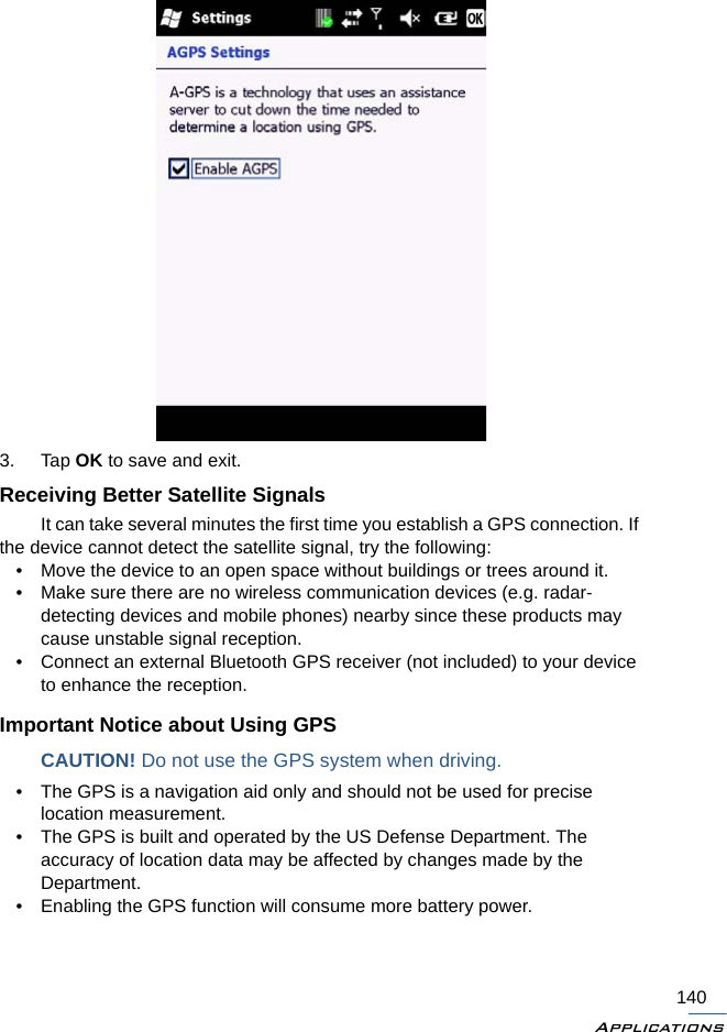 Applications1403. Tap OK to save and exit.Receiving Better Satellite SignalsIt can take several minutes the first time you establish a GPS connection. If the device cannot detect the satellite signal, try the following:• Move the device to an open space without buildings or trees around it.• Make sure there are no wireless communication devices (e.g. radar-detecting devices and mobile phones) nearby since these products may cause unstable signal reception.• Connect an external Bluetooth GPS receiver (not included) to your device to enhance the reception.Important Notice about Using GPSCAUTION! Do not use the GPS system when driving.• The GPS is a navigation aid only and should not be used for precise location measurement. • The GPS is built and operated by the US Defense Department. The accuracy of location data may be affected by changes made by the Department.• Enabling the GPS function will consume more battery power.