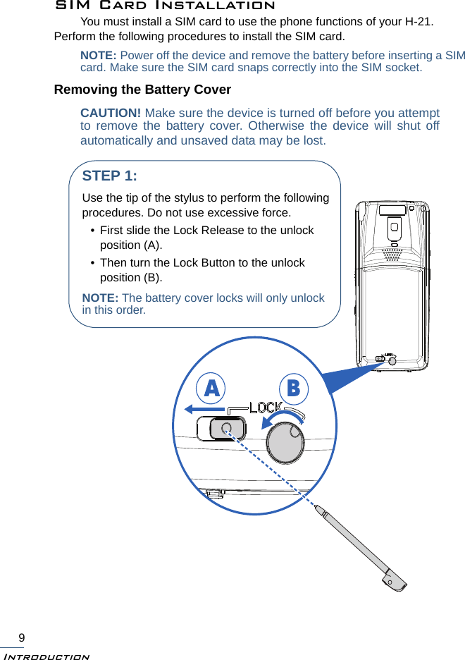 Introduction9SIM Card InstallationYou must install a SIM card to use the phone functions of your H-21. Perform the following procedures to install the SIM card.NOTE: Power off the device and remove the battery before inserting a SIMcard. Make sure the SIM card snaps correctly into the SIM socket.Removing the Battery CoverCAUTION! Make sure the device is turned off before you attemptto remove the battery cover. Otherwise the device will shut offautomatically and unsaved data may be lost.ABSTEP 1:Use the tip of the stylus to perform the following procedures. Do not use excessive force.• First slide the Lock Release to the unlock position (A). • Then turn the Lock Button to the unlock position (B).NOTE: The battery cover locks will only unlock in this order. 