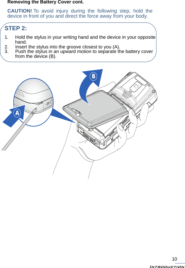 Introduction10Removing the Battery Cover cont.CAUTION! To avoid injury during the following step, hold thedevice in front of you and direct the force away from your body. BASTEP 2:1. Hold the stylus in your writing hand and the device in your opposite hand.2. Insert the stylus into the groove closest to you (A).3. Push the stylus in an upward motion to separate the battery cover from the device (B).