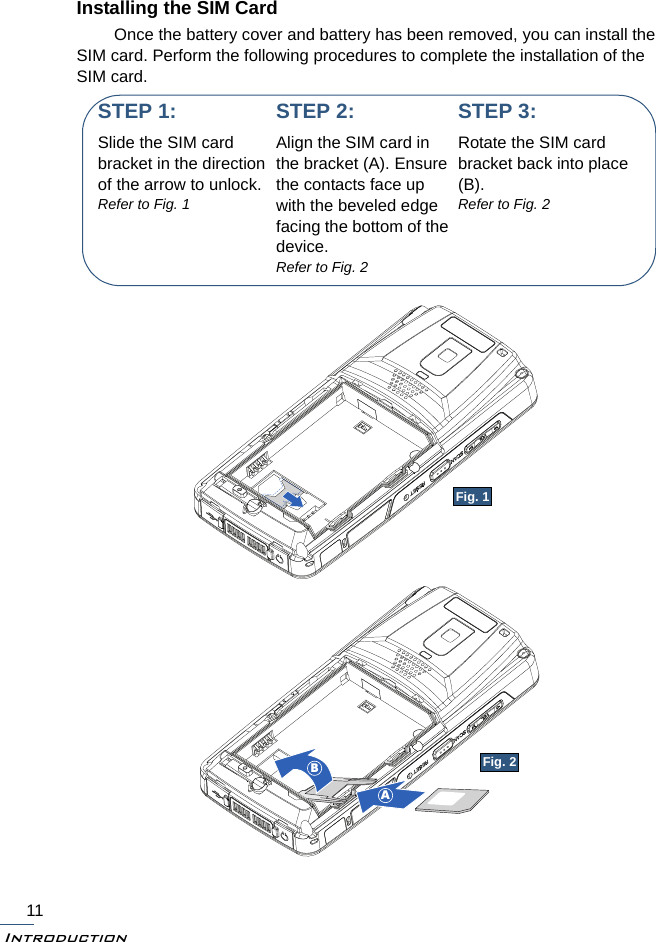 Introduction11Installing the SIM CardOnce the battery cover and battery has been removed, you can install the SIM card. Perform the following procedures to complete the installation of the SIM card.STEP 1:Slide the SIM card bracket in the direction of the arrow to unlock.Refer to Fig. 1STEP 2:Align the SIM card in the bracket (A). Ensure the contacts face up with the beveled edge facing the bottom of the device.Refer to Fig. 2ABSTEP 3:Rotate the SIM card bracket back into place (B).Refer to Fig. 2Fig. 1Fig. 2