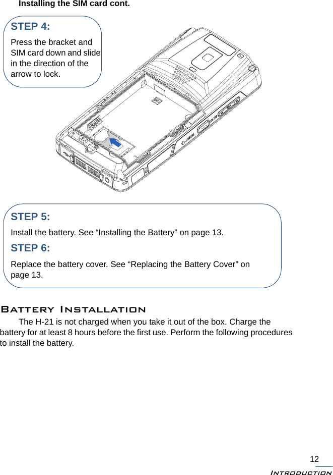 Introduction12Installing the SIM card cont.Battery InstallationThe H-21 is not charged when you take it out of the box. Charge the battery for at least 8 hours before the first use. Perform the following procedures to install the battery.STEP 4:Press the bracket and SIM card down and slide in the direction of the arrow to lock.STEP 5:Install the battery. See “Installing the Battery” on page 13.STEP 6:Replace the battery cover. See “Replacing the Battery Cover” on page 13.