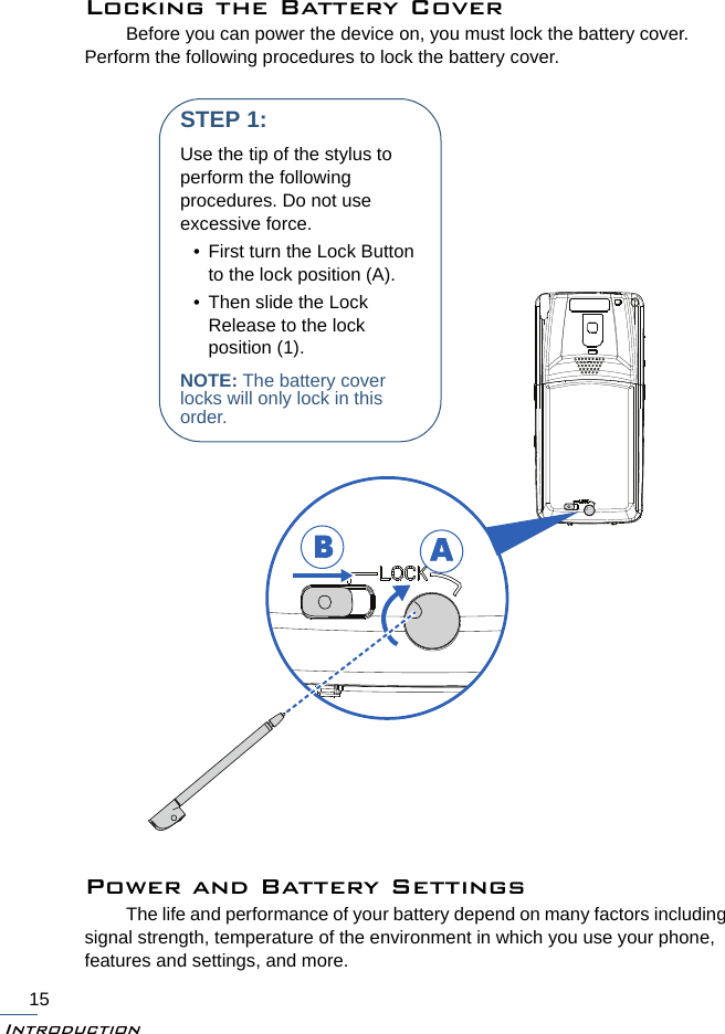 Introduction15Locking the Battery CoverBefore you can power the device on, you must lock the battery cover. Perform the following procedures to lock the battery cover.Power and Battery SettingsThe life and performance of your battery depend on many factors including signal strength, temperature of the environment in which you use your phone, features and settings, and more.BASTEP 1:Use the tip of the stylus to perform the following procedures. Do not use excessive force.• First turn the Lock Button to the lock position (A).• Then slide the Lock Release to the lock position (1).NOTE: The battery cover locks will only lock in this order.