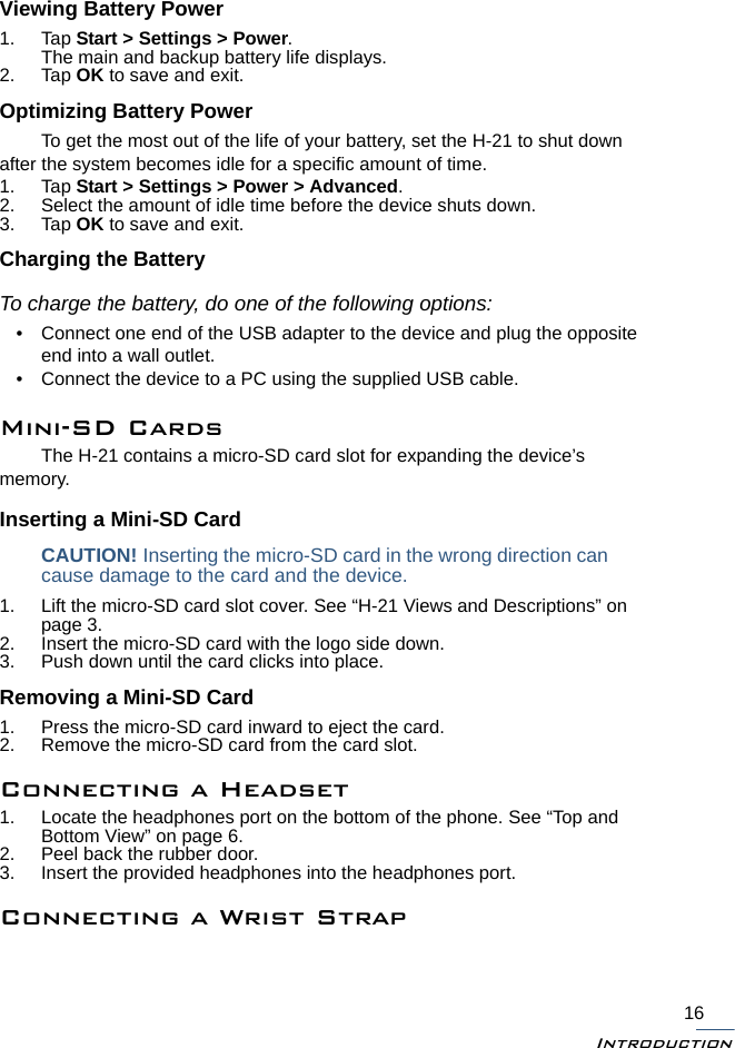 Introduction16Viewing Battery Power1. Tap Start &gt; Settings &gt; Power. The main and backup battery life displays.2. Tap OK to save and exit.Optimizing Battery PowerTo get the most out of the life of your battery, set the H-21 to shut down after the system becomes idle for a specific amount of time.1. Tap Start &gt; Settings &gt; Power &gt; Advanced. 2. Select the amount of idle time before the device shuts down. 3. Tap OK to save and exit.Charging the BatteryTo charge the battery, do one of the following options:• Connect one end of the USB adapter to the device and plug the opposite end into a wall outlet.• Connect the device to a PC using the supplied USB cable.Mini-SD CardsThe H-21 contains a micro-SD card slot for expanding the device’s memory.Inserting a Mini-SD CardCAUTION! Inserting the micro-SD card in the wrong direction cancause damage to the card and the device.1. Lift the micro-SD card slot cover. See “H-21 Views and Descriptions” on page 3.2. Insert the micro-SD card with the logo side down.3. Push down until the card clicks into place.Removing a Mini-SD Card1. Press the micro-SD card inward to eject the card.2. Remove the micro-SD card from the card slot.Connecting a Headset1. Locate the headphones port on the bottom of the phone. See “Top and Bottom View” on page 6.2. Peel back the rubber door.3. Insert the provided headphones into the headphones port.Connecting a Wrist Strap