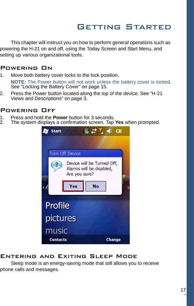 17Getting StartedThis chapter will instruct you on how to perform general operations such as powering the H-21 on and off, using the Today Screen and Start Menu, and setting up various organizational tools.Powering On1. Move both battery cover locks to the lock position. NOTE: The Power button will not work unless the battery cover is locked.See “Locking the Battery Cover” on page 15.2. Press the Power button located along the top of the device. See “H-21 Views and Descriptions” on page 3.Powering Off1. Press and hold the Power button for 3 seconds.2. The system displays a confirmation screen. Tap Yes when prompted.Entering and Exiting Sleep ModeSleep mode is an energy-saving mode that still allows you to receive phone calls and messages.