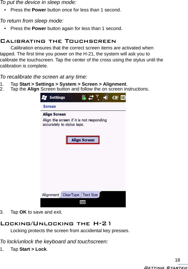 Getting Started18To put the device in sleep mode:• Press the Power button once for less than 1 second.To return from sleep mode:• Press the Power button again for less than 1 second.Calibrating the TouchscreenCalibration ensures that the correct screen items are activated when tapped. The first time you power on the H-21, the system will ask you to calibrate the touchscreen. Tap the center of the cross using the stylus until the calibration is complete. To recalibrate the screen at any time:1. Tap Start &gt; Settings &gt; System &gt; Screen &gt; Alignment.2. Tap the Align Screen button and follow the on screen instructions.3. Tap OK to save and exit.Locking/Unlocking the H-21Locking protects the screen from accidental key presses.To lock/unlock the keyboard and touchscreen:1. Tap Start &gt; Lock.