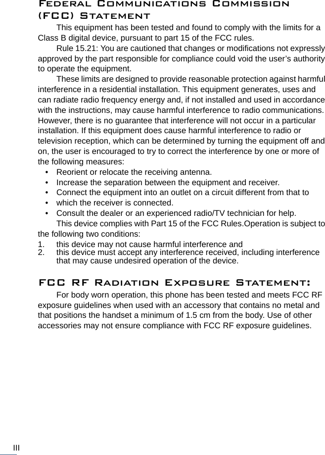 IIIFederal Communications Commission (FCC) StatementThis equipment has been tested and found to comply with the limits for a Class B digital device, pursuant to part 15 of the FCC rules.Rule 15.21: You are cautioned that changes or modifications not expressly approved by the part responsible for compliance could void the user’s authority to operate the equipment.These limits are designed to provide reasonable protection against harmful interference in a residential installation. This equipment generates, uses and can radiate radio frequency energy and, if not installed and used in accordance with the instructions, may cause harmful interference to radio communications. However, there is no guarantee that interference will not occur in a particular installation. If this equipment does cause harmful interference to radio or television reception, which can be determined by turning the equipment off and on, the user is encouraged to try to correct the interference by one or more of the following measures:• Reorient or relocate the receiving antenna.• Increase the separation between the equipment and receiver.• Connect the equipment into an outlet on a circuit different from that to• which the receiver is connected.• Consult the dealer or an experienced radio/TV technician for help.This device complies with Part 15 of the FCC Rules.Operation is subject to the following two conditions:1. this device may not cause harmful interference and 2. this device must accept any interference received, including interferencethat may cause undesired operation of the device.FCC RF Radiation Exposure Statement:For body worn operation, this phone has been tested and meets FCC RF exposure guidelines when used with an accessory that contains no metal and that positions the handset a minimum of 1.5 cm from the body. Use of other accessories may not ensure compliance with FCC RF exposure guidelines.