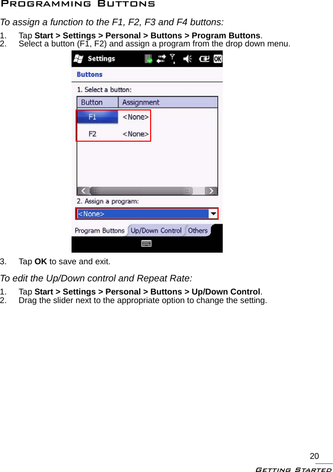 Getting Started20Programming ButtonsTo assign a function to the F1, F2, F3 and F4 buttons:1. Tap Start &gt; Settings &gt; Personal &gt; Buttons &gt; Program Buttons.2. Select a button (F1, F2) and assign a program from the drop down menu.3. Tap OK to save and exit.To edit the Up/Down control and Repeat Rate:1. Tap Start &gt; Settings &gt; Personal &gt; Buttons &gt; Up/Down Control.2. Drag the slider next to the appropriate option to change the setting.