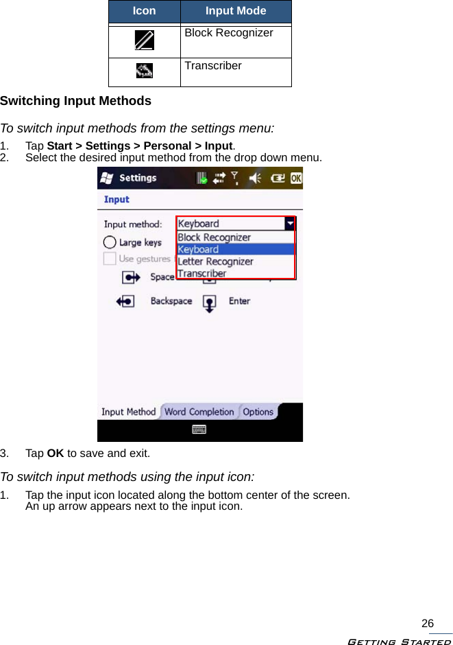 Getting Started26Switching Input MethodsTo switch input methods from the settings menu:1. Tap Start &gt; Settings &gt; Personal &gt; Input.2. Select the desired input method from the drop down menu.3. Tap OK to save and exit.To switch input methods using the input icon:1. Tap the input icon located along the bottom center of the screen.An up arrow appears next to the input icon.Block RecognizerTranscriberIcon Input Mode