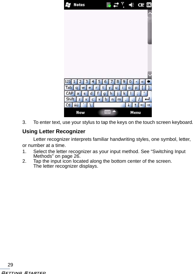 Getting Started293. To enter text, use your stylus to tap the keys on the touch screen keyboard.Using Letter RecognizerLetter recognizer interprets familiar handwriting styles, one symbol, letter, or number at a time.1. Select the letter recognizer as your input method. See “Switching Input Methods” on page 26.2. Tap the input icon located along the bottom center of the screen.The letter recognizer displays.