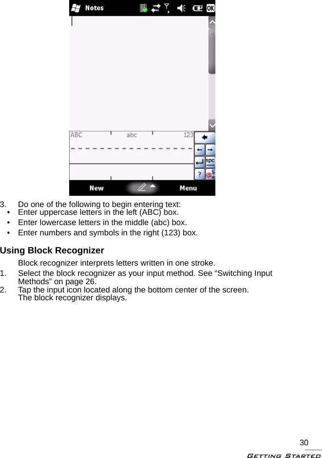 Getting Started303. Do one of the following to begin entering text:• Enter uppercase letters in the left (ABC) box.• Enter lowercase letters in the middle (abc) box.• Enter numbers and symbols in the right (123) box.Using Block RecognizerBlock recognizer interprets letters written in one stroke.1. Select the block recognizer as your input method. See “Switching Input Methods” on page 26.2. Tap the input icon located along the bottom center of the screen.The block recognizer displays.