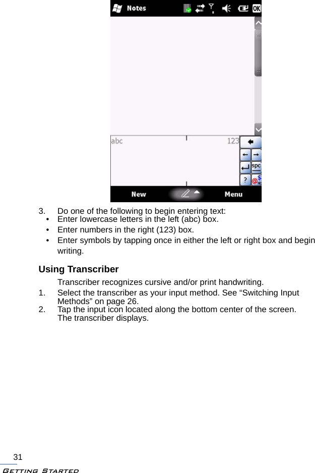 Getting Started313. Do one of the following to begin entering text:• Enter lowercase letters in the left (abc) box.• Enter numbers in the right (123) box.• Enter symbols by tapping once in either the left or right box and begin writing.Using TranscriberTranscriber recognizes cursive and/or print handwriting.1. Select the transcriber as your input method. See “Switching Input Methods” on page 26.2. Tap the input icon located along the bottom center of the screen.The transcriber displays.