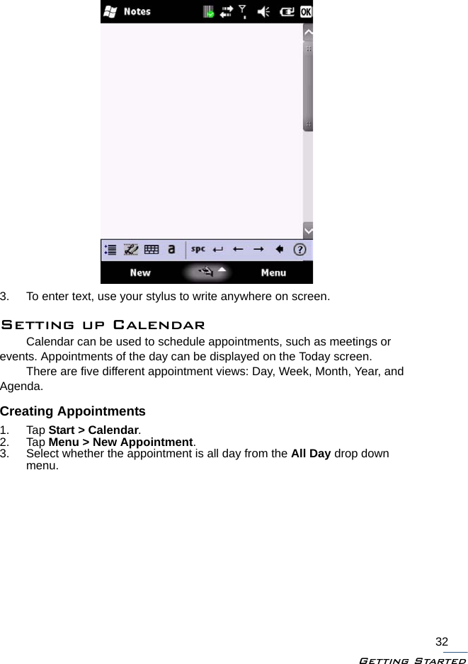 Getting Started323. To enter text, use your stylus to write anywhere on screen.Setting up CalendarCalendar can be used to schedule appointments, such as meetings or events. Appointments of the day can be displayed on the Today screen.There are five different appointment views: Day, Week, Month, Year, and Agenda. Creating Appointments1. Tap Start &gt; Calendar.2. Tap Menu &gt; New Appointment.3. Select whether the appointment is all day from the All Day drop down menu.