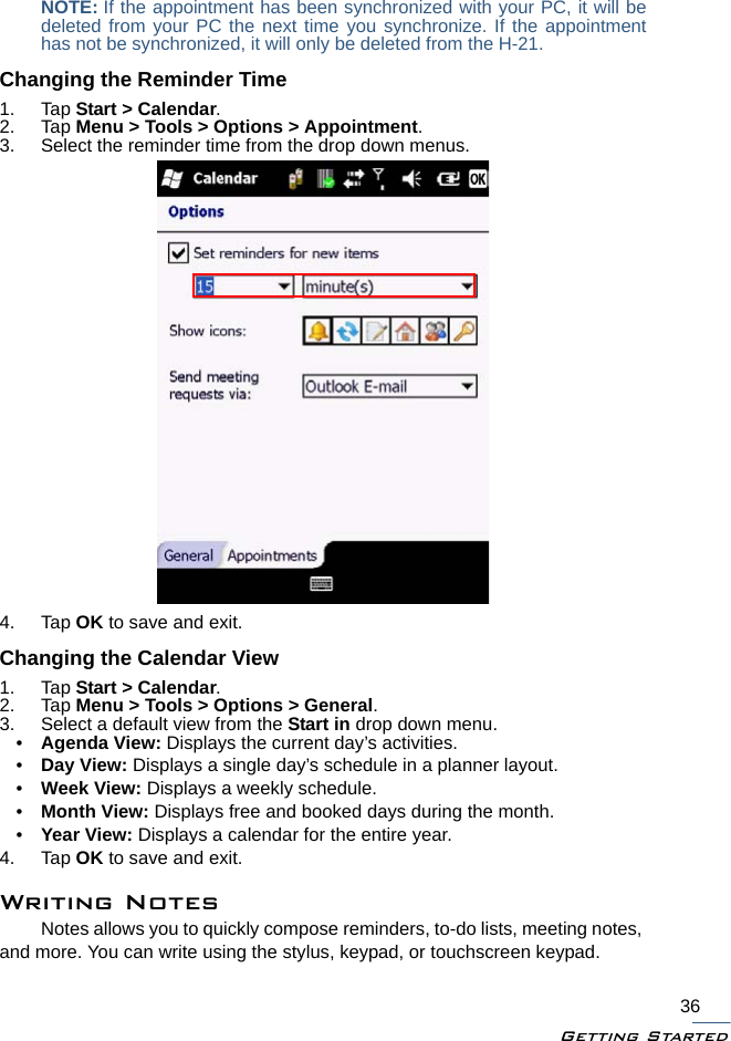 Getting Started36NOTE: If the appointment has been synchronized with your PC, it will bedeleted from your PC the next time you synchronize. If the appointmenthas not be synchronized, it will only be deleted from the H-21.Changing the Reminder Time1. Tap Start &gt; Calendar.2. Tap Menu &gt; Tools &gt; Options &gt; Appointment.3. Select the reminder time from the drop down menus.4. Tap OK to save and exit.Changing the Calendar View1. Tap Start &gt; Calendar.2. Tap Menu &gt; Tools &gt; Options &gt; General.3. Select a default view from the Start in drop down menu.•Agenda View: Displays the current day’s activities.•Day View: Displays a single day’s schedule in a planner layout.•Week View: Displays a weekly schedule.•Month View: Displays free and booked days during the month.•Year View: Displays a calendar for the entire year.4. Tap OK to save and exit.Writing NotesNotes allows you to quickly compose reminders, to-do lists, meeting notes, and more. You can write using the stylus, keypad, or touchscreen keypad.
