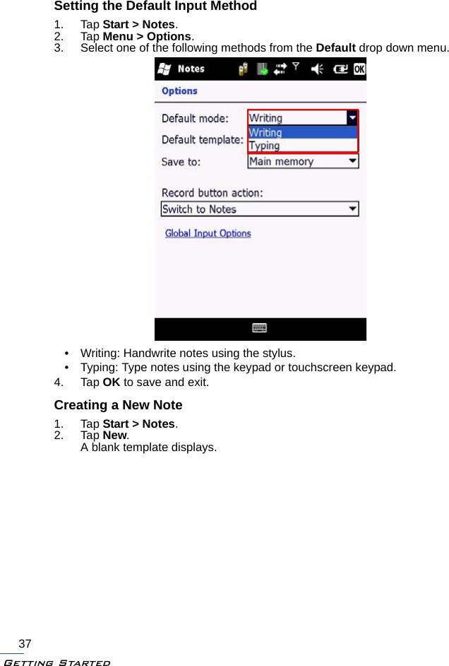 Getting Started37Setting the Default Input Method1. Tap Start &gt; Notes.2. Tap Menu &gt; Options.3. Select one of the following methods from the Default drop down menu.• Writing: Handwrite notes using the stylus.• Typing: Type notes using the keypad or touchscreen keypad.4. Tap OK to save and exit.Creating a New Note1. Tap Start &gt; Notes.2. Tap New.A blank template displays.