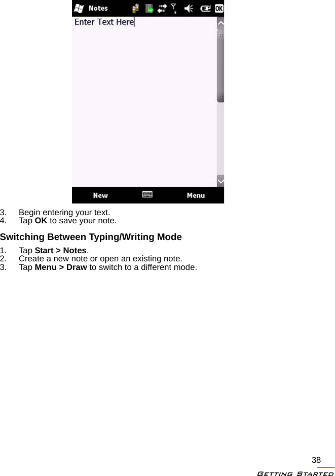 Getting Started383. Begin entering your text.4. Tap OK to save your note.Switching Between Typing/Writing Mode1. Tap Start &gt; Notes.2. Create a new note or open an existing note.3. Tap Menu &gt; Draw to switch to a different mode.