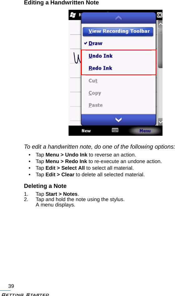 Getting Started39Editing a Handwritten NoteTo edit a handwritten note, do one of the following options:•Tap Menu &gt; Undo Ink to reverse an action.•Tap Menu &gt; Redo Ink to re-execute an undone action.•Tap Edit &gt; Select All to select all material.•Tap Edit &gt; Clear to delete all selected material.Deleting a Note1. Tap Start &gt; Notes.2. Tap and hold the note using the stylus.A menu displays.