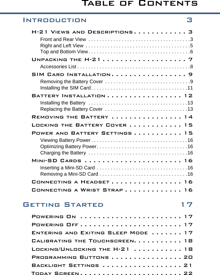Introduction 3H-21 Views and Descriptions . . . . . . . . . . . . 3Front and Rear View  . . . . . . . . . . . . . . . . . . . . . . . . . . . . . . . . . . . . .3Right and Left View  . . . . . . . . . . . . . . . . . . . . . . . . . . . . . . . . . . . . . .5Top and Bottom View. . . . . . . . . . . . . . . . . . . . . . . . . . . . . . . . . . . . .6Unpacking the H-21 . . . . . . . . . . . . . . . . . . . 7Accessories List . . . . . . . . . . . . . . . . . . . . . . . . . . . . . . . . . . . . . . . . .8SIM Card Installation . . . . . . . . . . . . . . . . . 9Removing the Battery Cover  . . . . . . . . . . . . . . . . . . . . . . . . . . . . . . .9Installing the SIM Card. . . . . . . . . . . . . . . . . . . . . . . . . . . . . . . . . . .11Battery Installation . . . . . . . . . . . . . . . . . 12Installing the Battery  . . . . . . . . . . . . . . . . . . . . . . . . . . . . . . . . . . . .13Replacing the Battery Cover  . . . . . . . . . . . . . . . . . . . . . . . . . . . . . .13Removing the Battery  . . . . . . . . . . . . . . . . 14Locking the Battery Cover . . . . . . . . . . . . 15Power and Battery Settings . . . . . . . . . . . 15Viewing Battery Power . . . . . . . . . . . . . . . . . . . . . . . . . . . . . . . . . . .16Optimizing Battery Power. . . . . . . . . . . . . . . . . . . . . . . . . . . . . . . . .16Charging the Battery  . . . . . . . . . . . . . . . . . . . . . . . . . . . . . . . . . . . .16Mini-SD Cards  . . . . . . . . . . . . . . . . . . . . . . 16Inserting a Mini-SD Card . . . . . . . . . . . . . . . . . . . . . . . . . . . . . . . . .16Removing a Mini-SD Card . . . . . . . . . . . . . . . . . . . . . . . . . . . . . . . .16Connecting a Headset . . . . . . . . . . . . . . . . 16Connecting a Wrist Strap . . . . . . . . . . . . . 16Getting Started 17Powering On  . . . . . . . . . . . . . . . . . . . . . . . 17Powering Off . . . . . . . . . . . . . . . . . . . . . . . 17Entering and Exiting Sleep Mode  . . . . . . . 17Calibrating the Touchscreen. . . . . . . . . . . 18Locking/Unlocking the H-21  . . . . . . . . . . . 18Programming Buttons . . . . . . . . . . . . . . . . 20Backlight Settings  . . . . . . . . . . . . . . . . . . 21Today Screen . . . . . . . . . . . . . . . . . . . . . . . 22Ta b l e  o f  C o n t e n t s