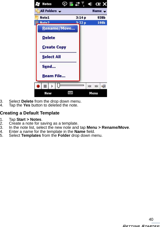 Getting Started403. Select Delete from the drop down menu.4. Tap the Yes button to deleted the note.Creating a Default Template1. Tap Start &gt; Notes.2. Create a note for saving as a template.3. In the note list, select the new note and tap Menu &gt; Rename/Move.4. Enter a name for the template in the Name field.5. Select Templates from the Folder drop down menu.