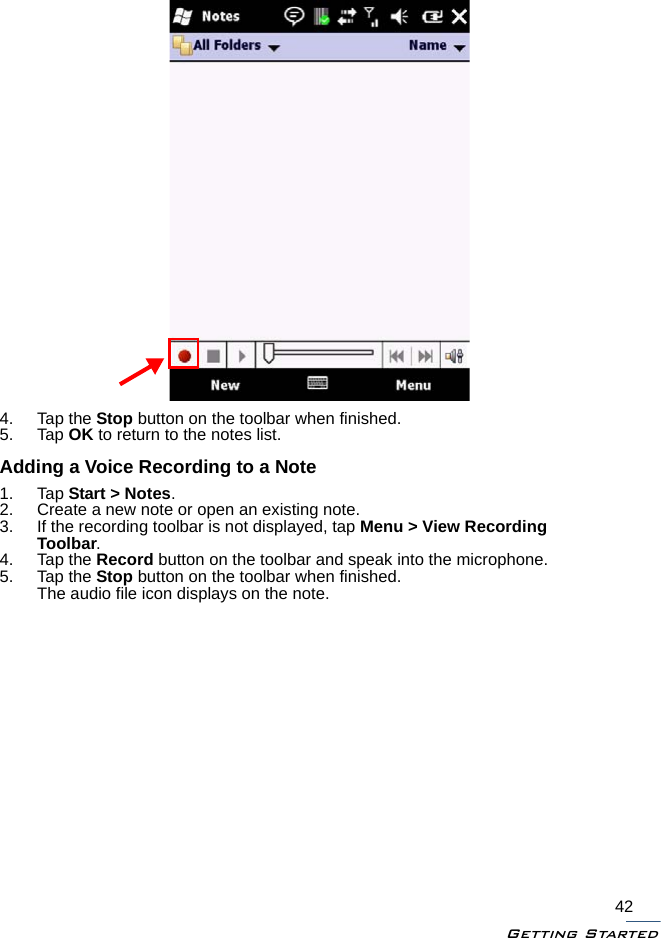 Getting Started424. Tap the Stop button on the toolbar when finished.5. Tap OK to return to the notes list.Adding a Voice Recording to a Note1. Tap Start &gt; Notes.2. Create a new note or open an existing note.3. If the recording toolbar is not displayed, tap Menu &gt; View Recording Toolbar.4. Tap the Record button on the toolbar and speak into the microphone.5. Tap the Stop button on the toolbar when finished.The audio file icon displays on the note.