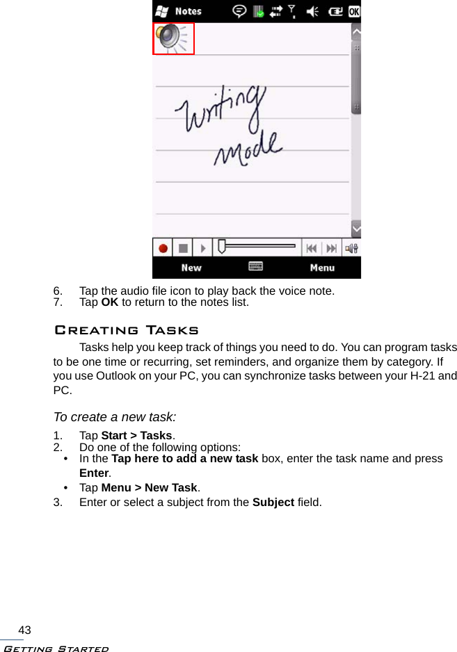 Getting Started436. Tap the audio file icon to play back the voice note.7. Tap OK to return to the notes list.Creating TasksTasks help you keep track of things you need to do. You can program tasks to be one time or recurring, set reminders, and organize them by category. If you use Outlook on your PC, you can synchronize tasks between your H-21 and PC.To create a new task:1. Tap Start &gt; Tasks.2. Do one of the following options:• In the Tap here to add a new task box, enter the task name and press Enter.•Tap Menu &gt; New Task.3. Enter or select a subject from the Subject field.