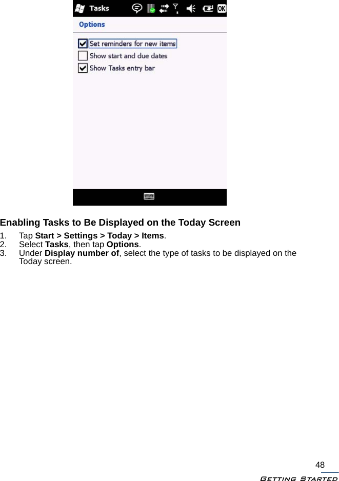 Getting Started48Enabling Tasks to Be Displayed on the Today Screen1. Tap Start &gt; Settings &gt; Today &gt; Items.2. Select Tasks, then tap Options.3. Under Display number of, select the type of tasks to be displayed on the Today screen.