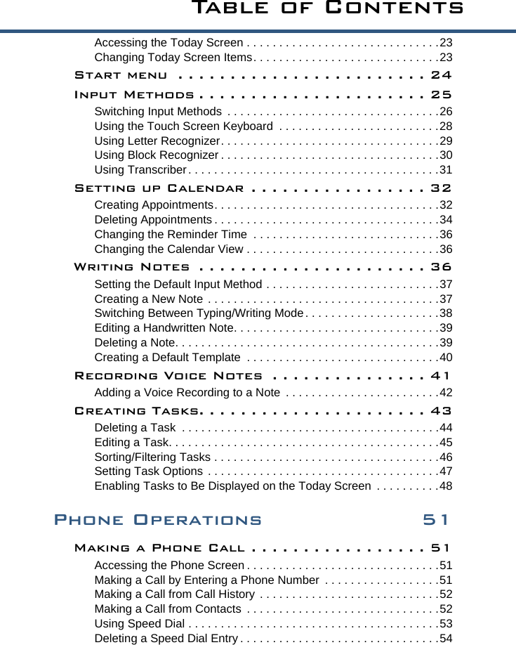 Ta b l e  o f  C o n t e n t sAccessing the Today Screen . . . . . . . . . . . . . . . . . . . . . . . . . . . . . .23Changing Today Screen Items. . . . . . . . . . . . . . . . . . . . . . . . . . . . .23Start menu  . . . . . . . . . . . . . . . . . . . . . . . . 24Input Methods . . . . . . . . . . . . . . . . . . . . . . 25Switching Input Methods  . . . . . . . . . . . . . . . . . . . . . . . . . . . . . . . . .26Using the Touch Screen Keyboard  . . . . . . . . . . . . . . . . . . . . . . . . .28Using Letter Recognizer. . . . . . . . . . . . . . . . . . . . . . . . . . . . . . . . . .29Using Block Recognizer . . . . . . . . . . . . . . . . . . . . . . . . . . . . . . . . . .30Using Transcriber. . . . . . . . . . . . . . . . . . . . . . . . . . . . . . . . . . . . . . .31Setting up Calendar  . . . . . . . . . . . . . . . . . 32Creating Appointments. . . . . . . . . . . . . . . . . . . . . . . . . . . . . . . . . . .32Deleting Appointments . . . . . . . . . . . . . . . . . . . . . . . . . . . . . . . . . . .34Changing the Reminder Time  . . . . . . . . . . . . . . . . . . . . . . . . . . . . .36Changing the Calendar View . . . . . . . . . . . . . . . . . . . . . . . . . . . . . .36Writing Notes  . . . . . . . . . . . . . . . . . . . . . . 36Setting the Default Input Method . . . . . . . . . . . . . . . . . . . . . . . . . . .37Creating a New Note . . . . . . . . . . . . . . . . . . . . . . . . . . . . . . . . . . . .37Switching Between Typing/Writing Mode . . . . . . . . . . . . . . . . . . . . .38Editing a Handwritten Note. . . . . . . . . . . . . . . . . . . . . . . . . . . . . . . .39Deleting a Note. . . . . . . . . . . . . . . . . . . . . . . . . . . . . . . . . . . . . . . . .39Creating a Default Template  . . . . . . . . . . . . . . . . . . . . . . . . . . . . . .40Recording Voice Notes  . . . . . . . . . . . . . . . 41Adding a Voice Recording to a Note  . . . . . . . . . . . . . . . . . . . . . . . .42Creating Tasks. . . . . . . . . . . . . . . . . . . . . . 43Deleting a Task  . . . . . . . . . . . . . . . . . . . . . . . . . . . . . . . . . . . . . . . .44Editing a Task. . . . . . . . . . . . . . . . . . . . . . . . . . . . . . . . . . . . . . . . . .45Sorting/Filtering Tasks . . . . . . . . . . . . . . . . . . . . . . . . . . . . . . . . . . .46Setting Task Options . . . . . . . . . . . . . . . . . . . . . . . . . . . . . . . . . . . .47Enabling Tasks to Be Displayed on the Today Screen  . . . . . . . . . .48Phone Operations 51Making a Phone Call . . . . . . . . . . . . . . . . . 51Accessing the Phone Screen . . . . . . . . . . . . . . . . . . . . . . . . . . . . . .51Making a Call by Entering a Phone Number  . . . . . . . . . . . . . . . . . .51Making a Call from Call History . . . . . . . . . . . . . . . . . . . . . . . . . . . .52Making a Call from Contacts  . . . . . . . . . . . . . . . . . . . . . . . . . . . . . .52Using Speed Dial . . . . . . . . . . . . . . . . . . . . . . . . . . . . . . . . . . . . . . .53Deleting a Speed Dial Entry . . . . . . . . . . . . . . . . . . . . . . . . . . . . . . .54