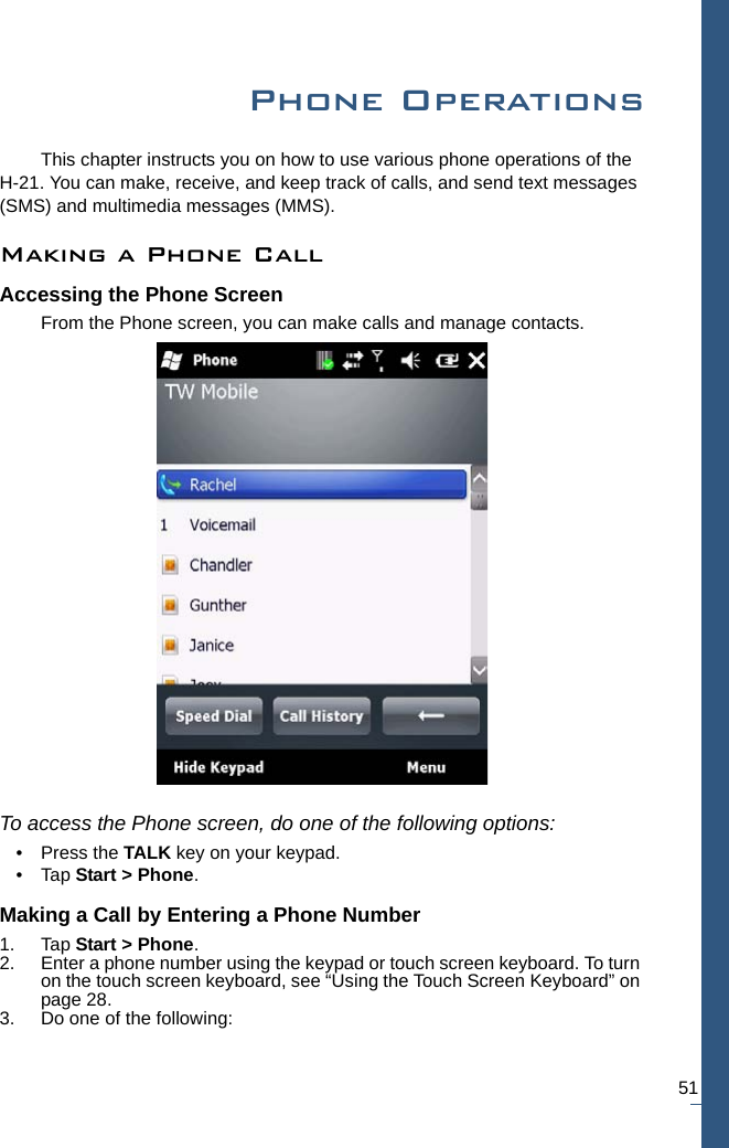 51Phone OperationsThis chapter instructs you on how to use various phone operations of the H-21. You can make, receive, and keep track of calls, and send text messages (SMS) and multimedia messages (MMS).Making a Phone CallAccessing the Phone ScreenFrom the Phone screen, you can make calls and manage contacts. To access the Phone screen, do one of the following options:• Press the TALK key on your keypad.•Tap Start &gt; Phone.Making a Call by Entering a Phone Number1. Tap Start &gt; Phone.2. Enter a phone number using the keypad or touch screen keyboard. To turn on the touch screen keyboard, see “Using the Touch Screen Keyboard” on page 28.3. Do one of the following: