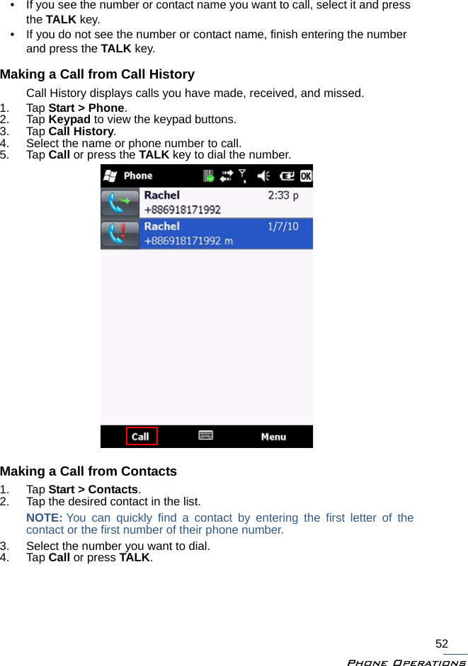 Phone Operations52• If you see the number or contact name you want to call, select it and press the TALK key.• If you do not see the number or contact name, finish entering the number and press the TALK key.Making a Call from Call HistoryCall History displays calls you have made, received, and missed.1. Tap Start &gt; Phone.2. Tap Keypad to view the keypad buttons.3. Tap Call History.4. Select the name or phone number to call.5. Tap Call or press the TALK key to dial the number.Making a Call from Contacts1. Tap Start &gt; Contacts.2. Tap the desired contact in the list. NOTE: You can quickly find a contact by entering the first letter of thecontact or the first number of their phone number.3. Select the number you want to dial.4. Tap Call or press TALK.